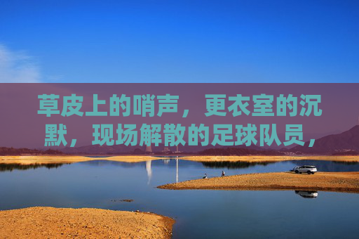 草皮上的哨声,更衣室的沉默,现场解散的足球队员,去哪里找下一个赛场?哨声落,球队散,球员何处觅新赛场?