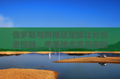 俄罗斯与阿根廷足球比分历史回顾,南美技术流与东欧铁骑的碰撞,俄阿足球对决,南美技术流与东欧铁骑的历史碰撞