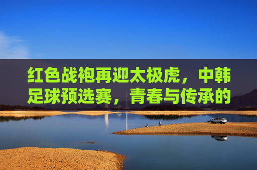 红色战袍再迎太极虎,中韩足球预选赛,青春与传承的较量,红色战袍对决太极虎,中韩足球预选赛上演青春与传承之战