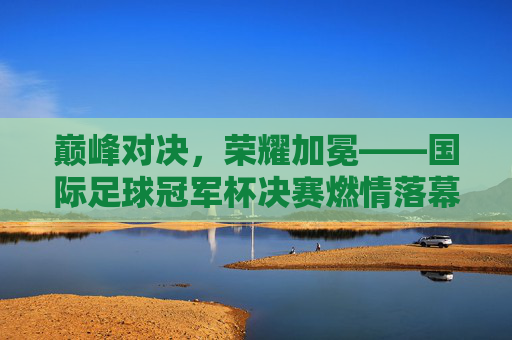 巅峰对决，荣耀加冕——国际足球冠军杯决赛燃情落幕，巅峰对决荣耀加冕——国际足球冠军杯决赛落幕