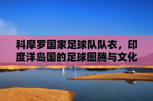 科摩罗国家足球队队衣,印度洋岛国的足球图腾与文化符号,科摩罗国家足球队衣,印度洋岛国的足球图腾与文化符号