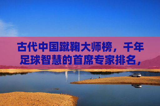 古代中国蹴鞠大师榜,千年足球智慧的首席专家排名,古代中国蹴鞠首席大师榜,千年足球智慧排名