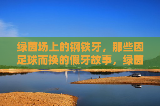 绿茵场上的钢铁牙,那些因足球而换的假牙故事,绿茵场上的钢铁牙,足球换假牙的故事