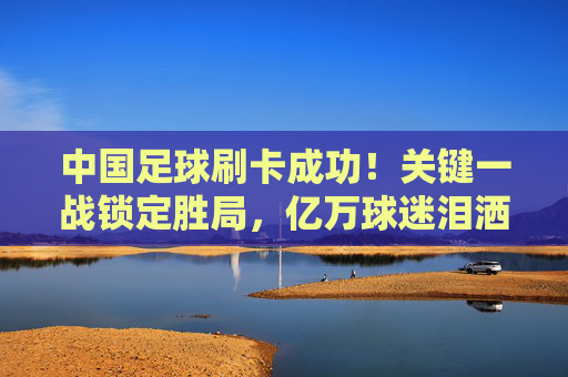 中国足球刷卡成功！关键一战锁定胜局，亿万球迷泪洒赛场，中国足球刷卡成功！关键一战锁定胜局 亿万球迷泪洒赛场
