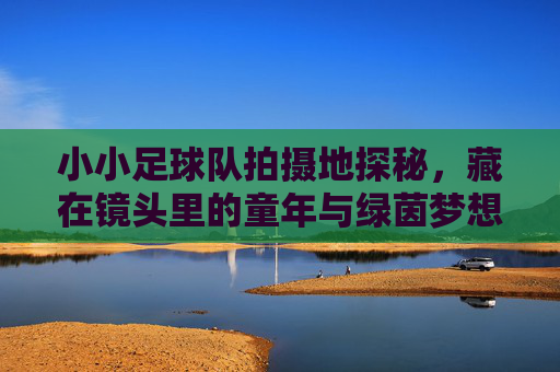 小小足球队拍摄地探秘,藏在镜头里的童年与绿茵梦想,小小足球队拍摄地探秘,镜头里的童年绿茵梦