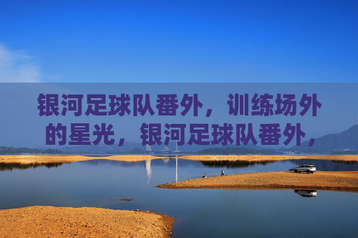 银河足球队番外,训练场外的星光,银河足球队番外,训练场外的星光
