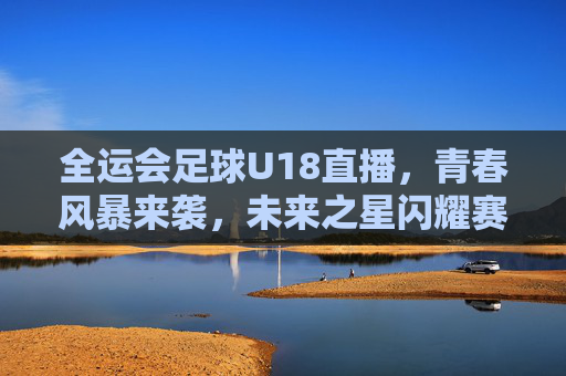 全运会足球U18直播，青春风暴来袭，未来之星闪耀赛场，全运会足球U18，青春风暴，未来之星闪耀