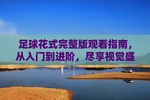 足球花式完整版观看指南，从入门到进阶，尽享视觉盛宴，足球花式观看指南，从入门到进阶，尽享视觉盛宴