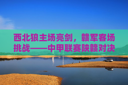 西北狼主场亮剑,赣军客场挑战——中甲联赛陕赣对决上演攻防博弈,西北狼主场亮剑迎赣军 中甲陕赣对决攻防博弈