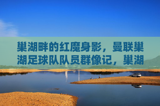 巢湖畔的红魔身影，曼联巢湖足球队队员群像记，巢湖畔红魔，曼联巢湖足球队队员群像