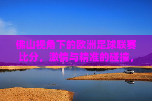 佛山视角下的欧洲足球联赛比分,激情与精准的碰撞,佛山视角,欧洲联赛比分的激情与精准