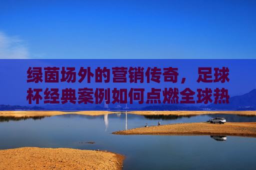 绿茵场外的营销传奇,足球杯经典案例如何点燃全球热情?足球杯营销传奇,绿茵场外点燃全球热情
