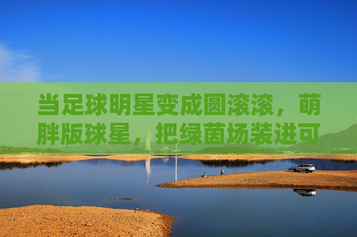 当足球明星变成圆滚滚,萌胖版球星,把绿茵场装进可爱罐头,萌胖球星驾到!绿茵场秒变可爱罐头