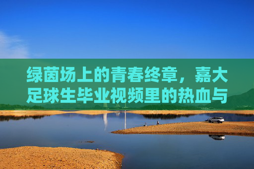 绿茵场上的青春终章,嘉大足球生毕业视频里的热血与不舍,绿茵青春终章,嘉大足球生的热血与不舍
