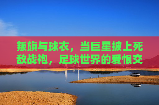 叛旗与球衣,当巨星披上死敌战袍,足球世界的爱恨交织,叛旗与球衣,巨星披死敌战袍,足球爱恨交织
