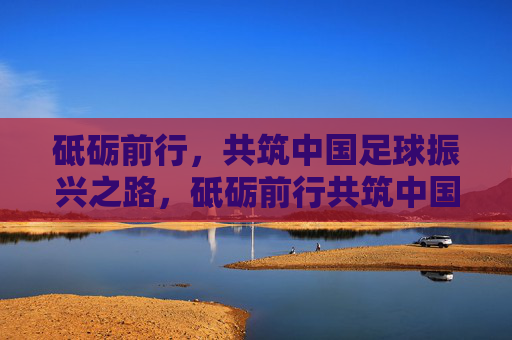 砥砺前行,共筑中国足球振兴之路,砥砺前行共筑中国足球振兴