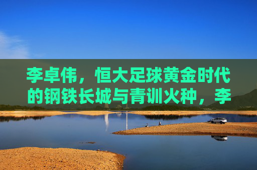 李卓伟,恒大足球黄金时代的钢铁长城与青训火种,李卓伟,恒大足球黄金时代的钢铁长城与青训火种