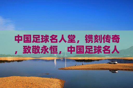 中国足球名人堂,镌刻传奇,致敬永恒,中国足球名人堂,镌刻传奇,致敬永恒
