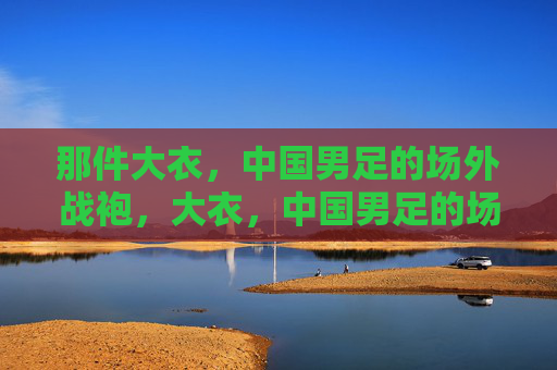 那件大衣,中国男足的场外战袍,大衣,中国男足的场外战袍