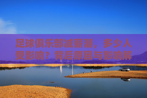 足球俱乐部减薪潮，多少人受影响？背后原因与影响解析，足球俱乐部减薪潮，规模、成因与影响解析
