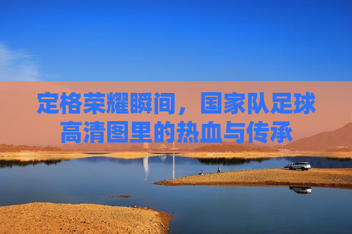 定格荣耀瞬间,国家队足球高清图里的热血与传承
