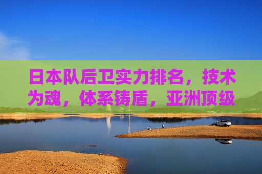 日本队后卫实力排名，技术为魂，体系铸盾，亚洲顶级防线解析，日本队后卫实力解析，技术为魂，体系铸盾的亚洲顶级防线
