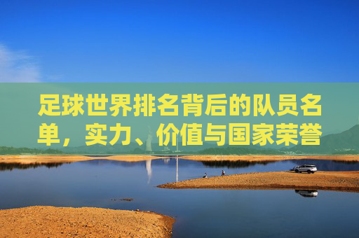 足球世界排名背后的队员名单，实力、价值与国家荣誉的缩影，足球世界排名背后的队员名单，实力、价值与国家荣誉的缩影