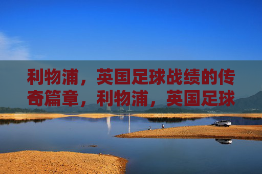 利物浦,英国足球战绩的传奇篇章,利物浦,英国足球的传奇战绩