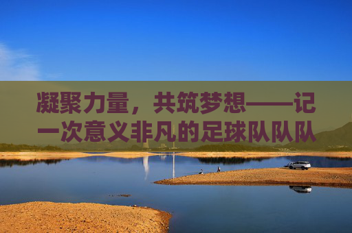 凝聚力量，共筑梦想——记一次意义非凡的足球队队队会，凝聚力量，共筑梦想——足球队队会