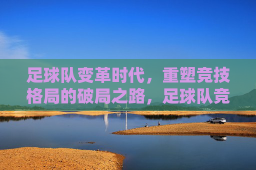 足球队变革时代，重塑竞技格局的破局之路，足球队竞技格局重塑，变革时代的破局之路