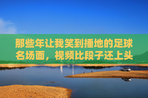 那些年让我笑到捶地的足球名场面,视频比段子还上头!