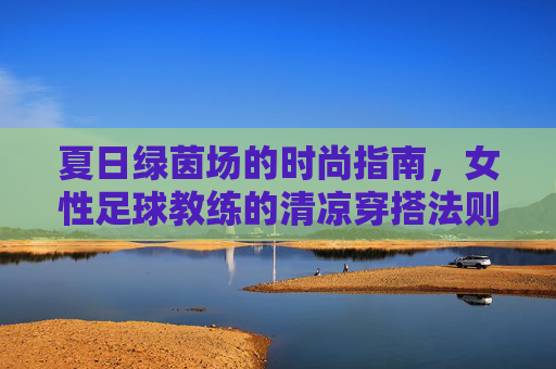 夏日绿茵场的时尚指南,女性足球教练的清凉穿搭法则,夏日绿茵场女性足球教练清凉穿搭指南