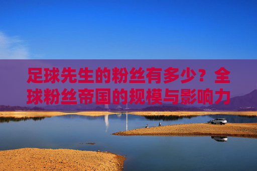 足球先生的粉丝有多少?全球粉丝帝国的规模与影响力解析,足球先生的粉丝帝国,全球规模与影响力解析