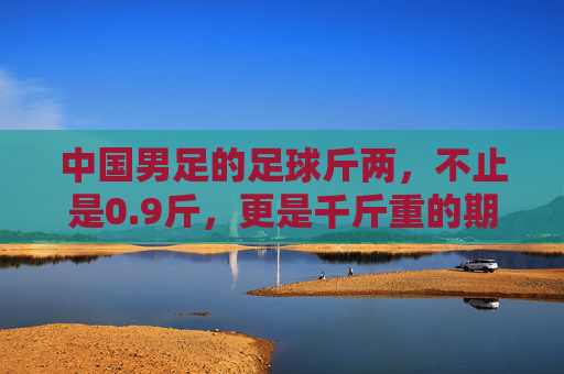 中国男足的足球斤两，不止是0.9斤，更是千斤重的期待与反思，中国男足的足球斤两，千斤期待与反思