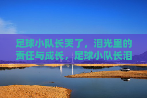足球小队长哭了,泪光里的责任与成长,足球小队长泪光里的责任与成长