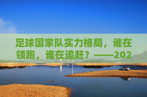 足球国家队实力格局，谁在领跑，谁在追赶？——2024年世界足坛水准排行解析，2024足球国家队实力格局，谁领跑，谁追赶？