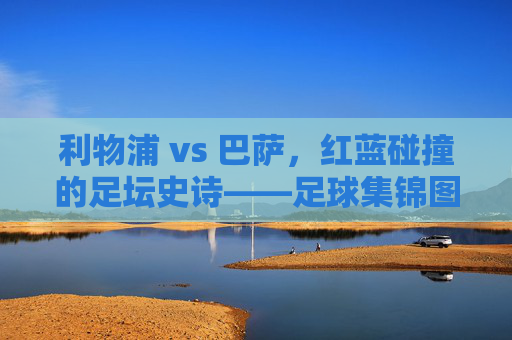 利物浦 vs 巴萨,红蓝碰撞的足坛史诗——足球集锦图里的热血与传奇,红蓝史诗,利物浦巴萨对决的热血传奇