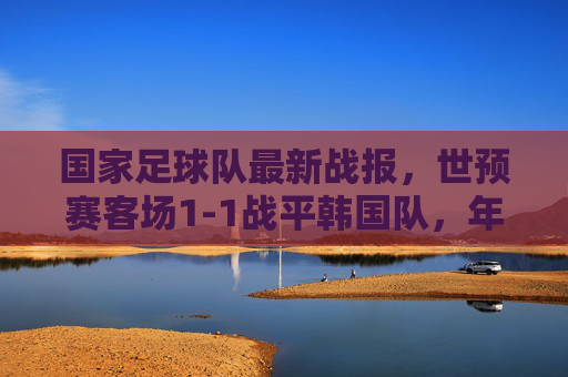 国家足球队最新战报,世预赛客场1-1战平韩国队,年轻小将展现韧劲,晋级之路保留希望,世预赛客场1-1战平韩国,小将显韧劲晋级希望存