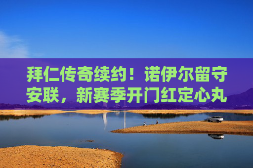拜仁传奇续约!诺伊尔留守安联,新赛季开门红定心丸,诺伊尔续约拜仁安联 新赛季开门红定心丸
