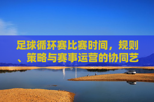 足球循环赛比赛时间,规则、策略与赛事运营的协同艺术,足球循环赛,时间、规则、策略与赛事运营的协同艺术