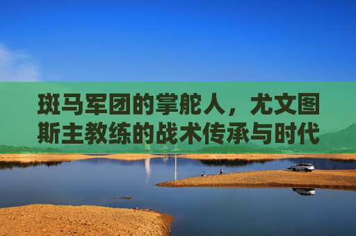 斑马军团的掌舵人，尤文图斯主教练的战术传承与时代使命，斑马军团掌舵人，尤文主帅的战术传承与时代使命