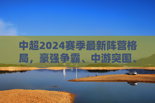 中超2024赛季最新阵营格局，豪强争霸、中游突围、保级缠斗三足鼎立，中超2024赛季，豪强争霸、中游突围、保级缠斗三足鼎立
