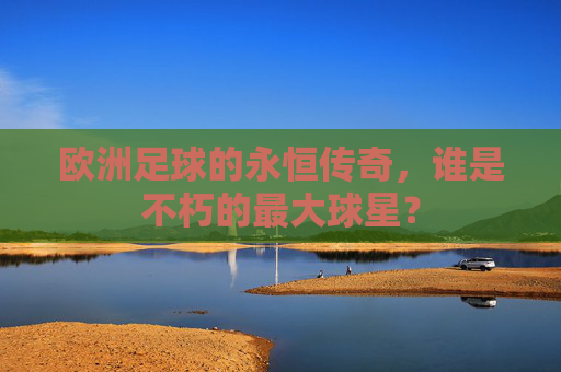 欧洲足球的永恒传奇,谁是不朽的最大球星?