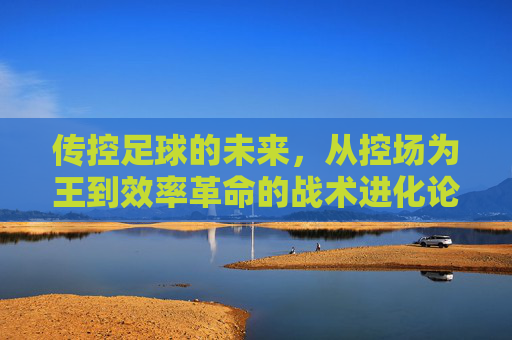 传控足球的未来,从控场为王到效率革命的战术进化论,传控足球战术进化论,从控场为王到效率革命