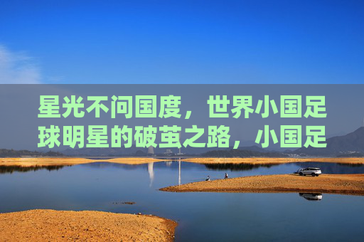 星光不问国度,世界小国足球明星的破茧之路,小国足球明星的破茧之路