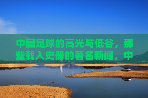 中国足球的高光与低谷，那些载入史册的著名新闻，中国足球的高光与低谷，载入史册的著名新闻