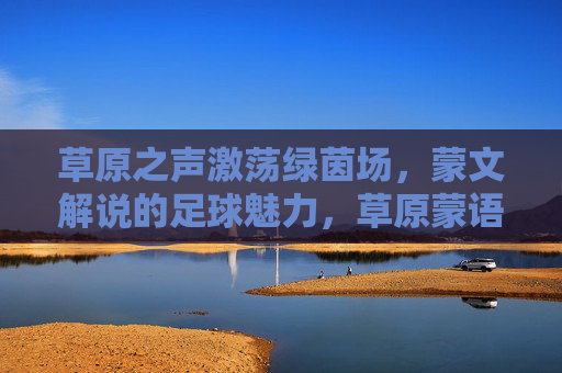 草原之声激荡绿茵场,蒙文解说的足球魅力,草原蒙语声动绿茵,足球魅力别样浓
