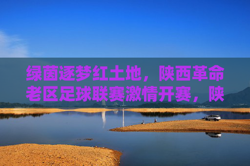绿茵逐梦红土地,陕西革命老区足球联赛激情开赛,陕西革命老区绿茵逐梦足球联赛激情开赛