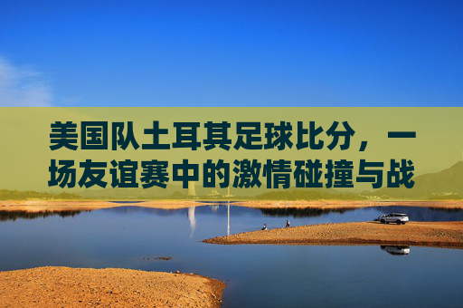 美国队土耳其足球比分，一场友谊赛中的激情碰撞与战术启示，美国队vs土耳其友谊赛，激情碰撞中的战术启示