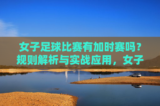 女子足球比赛有加时赛吗？规则解析与实战应用，女子足球加时赛规则解析与实战应用